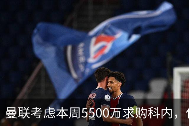 曼联考虑本周5500万求购科内，但尚未接洽罗马！新帝星具体伤情曝光