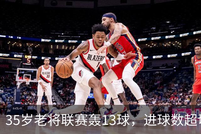 35岁老将联赛轰13球，进球数超切尔西除一人外所有攻击手