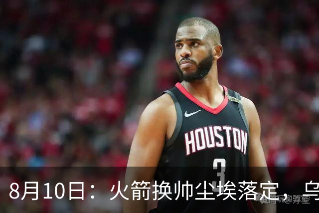 8月10日：火箭换帅尘埃落定，乌度卡正式卸任主帅一职，杜兰特恩师走马上任